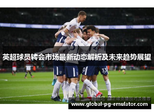 英超球员转会市场最新动态解析及未来趋势展望