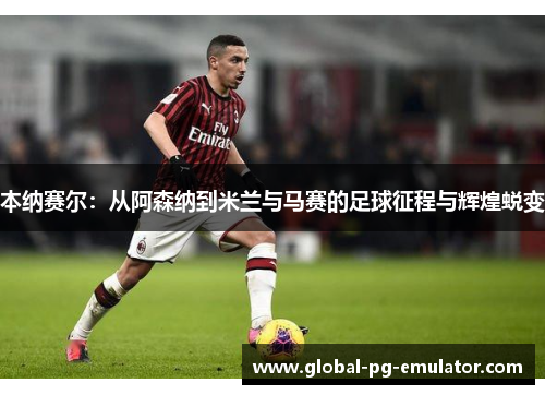 本纳赛尔：从阿森纳到米兰与马赛的足球征程与辉煌蜕变