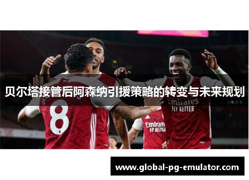 贝尔塔接管后阿森纳引援策略的转变与未来规划