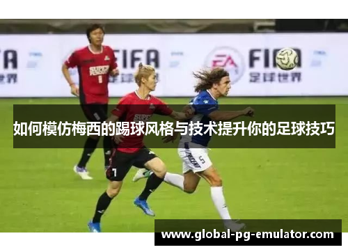 如何模仿梅西的踢球风格与技术提升你的足球技巧