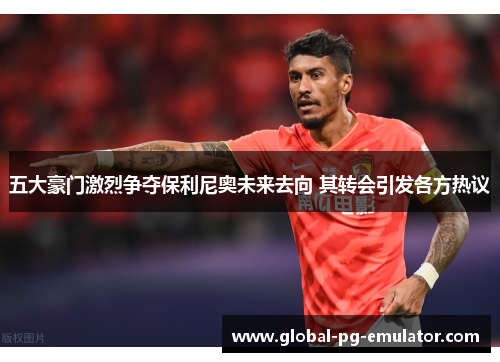 五大豪门激烈争夺保利尼奥未来去向 其转会引发各方热议