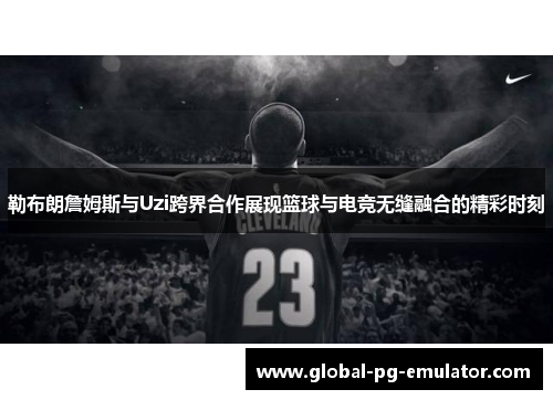 勒布朗詹姆斯与Uzi跨界合作展现篮球与电竞无缝融合的精彩时刻