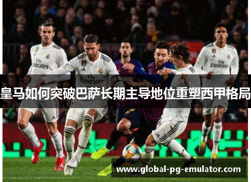皇马如何突破巴萨长期主导地位重塑西甲格局