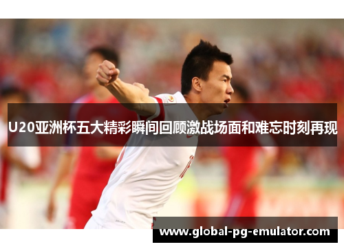 U20亚洲杯五大精彩瞬间回顾激战场面和难忘时刻再现