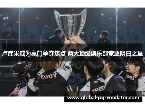卢库米成为豪门争夺焦点 两大顶级俱乐部竞逐明日之星