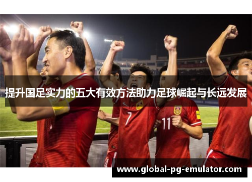 提升国足实力的五大有效方法助力足球崛起与长远发展