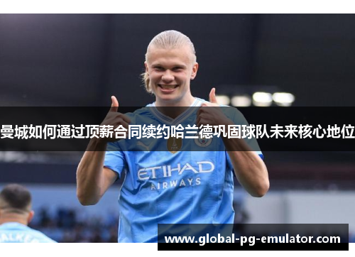 曼城如何通过顶薪合同续约哈兰德巩固球队未来核心地位