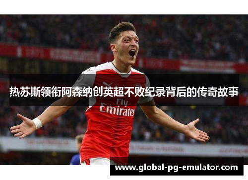 热苏斯领衔阿森纳创英超不败纪录背后的传奇故事