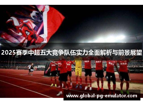 2025赛季中超五大竞争队伍实力全面解析与前景展望