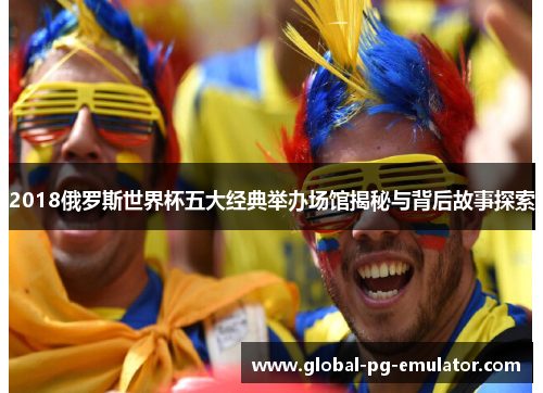 2018俄罗斯世界杯五大经典举办场馆揭秘与背后故事探索