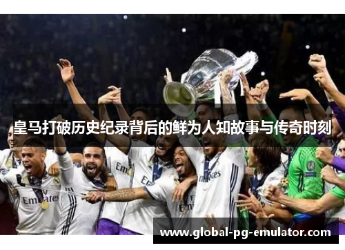 皇马打破历史纪录背后的鲜为人知故事与传奇时刻
