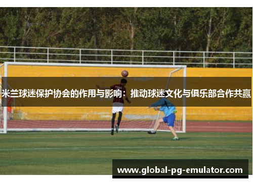 米兰球迷保护协会的作用与影响:推动球迷文化与俱乐部合作共赢 米兰球迷保护协会的作用与影响:推动球迷文化与俱乐部合作共赢