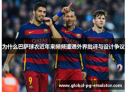 为什么巴萨球衣近年来频频遭遇外界批评与设计争议 为什么巴萨球衣近年来频频遭遇外界批评与设计争议