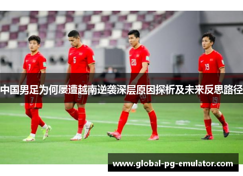 中国男足为何屡遭越南逆袭深层原因探析及未来反思路径 中国男足为何屡遭越南逆袭深层原因探析及未来反思路径
