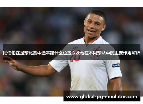 张伯伦在足球比赛中通常踢什么位置以及他在不同球队中的主要作用解析 张伯伦在足球比赛中通常踢什么位置以及他在不同球队中的主要作用解析