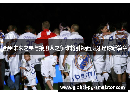 西甲未来之星与接班人之争谁将引领西班牙足球新篇章
