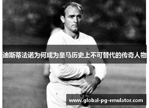 迪斯蒂法诺为何成为皇马历史上不可替代的传奇人物