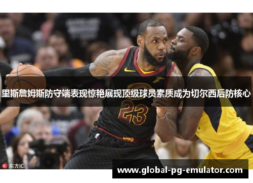 里斯詹姆斯防守端表现惊艳展现顶级球员素质成为切尔西后防核心