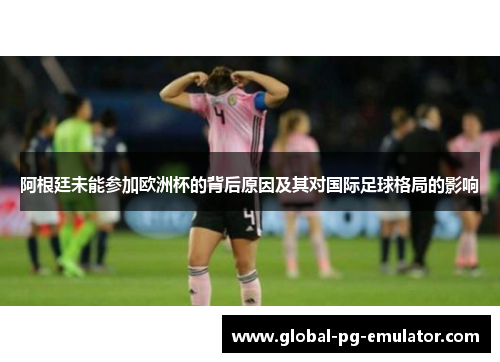 阿根廷未能参加欧洲杯的背后原因及其对国际足球格局的影响