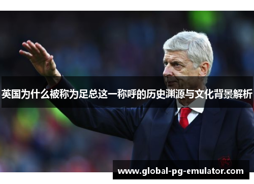 英国为什么被称为足总这一称呼的历史渊源与文化背景解析 英国为什么被称为足总这一称呼的历史渊源与文化背景解析