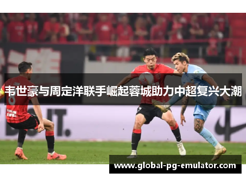 韦世豪与周定洋联手崛起蓉城助力中超复兴大潮