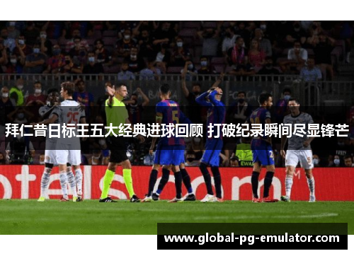 拜仁昔日标王五大经典进球回顾 打破纪录瞬间尽显锋芒