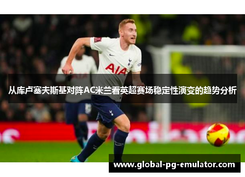 从库卢塞夫斯基对阵AC米兰看英超赛场稳定性演变的趋势分析