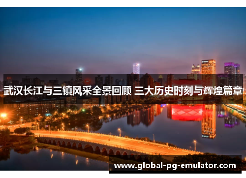 武汉长江与三镇风采全景回顾 三大历史时刻与辉煌篇章 武汉长江与三镇风采全景回顾 三大历史时刻与辉煌篇章