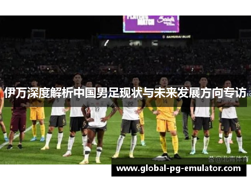伊万深度解析中国男足现状与未来发展方向专访 伊万深度解析中国男足现状与未来发展方向专访