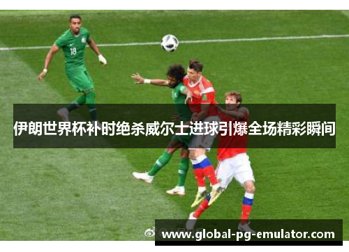 伊朗世界杯补时绝杀威尔士进球引爆全场精彩瞬间 伊朗世界杯补时绝杀威尔士进球引爆全场精彩瞬间