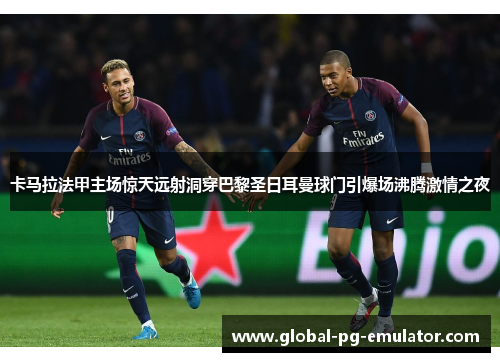 卡马拉法甲主场惊天远射洞穿巴黎圣日耳曼球门引爆场沸腾激情之夜