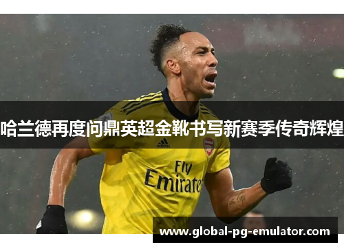 哈兰德再度问鼎英超金靴书写新赛季传奇辉煌