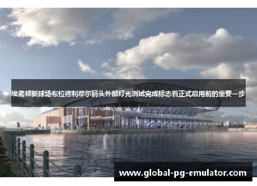 埃弗顿新球场布拉德利摩尔码头外部灯光测试完成标志着正式启用前的重要一步