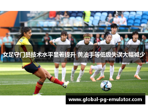 女足守门员技术水平显著提升 黄油手等低级失误大幅减少 女足守门员技术水平显著提升 黄油手等低级失误大幅减少