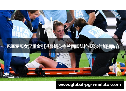 巴塞罗那女足重金引进曼城英格兰国脚凯拉·沃尔什加强阵容