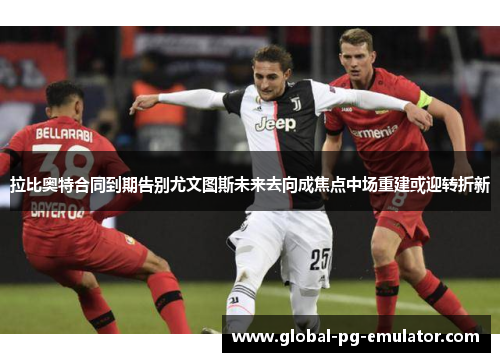 拉比奥特合同到期告别尤文图斯未来去向成焦点中场重建或迎转折新 拉比奥特合同到期告别尤文图斯未来去向成焦点中场重建或迎转折新