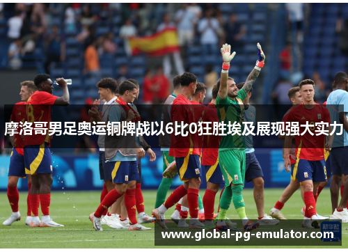 摩洛哥男足奥运铜牌战以6比0狂胜埃及展现强大实力