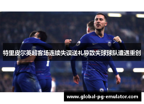 特里皮尔英超客场连续失误送礼导致失球球队遭遇重创