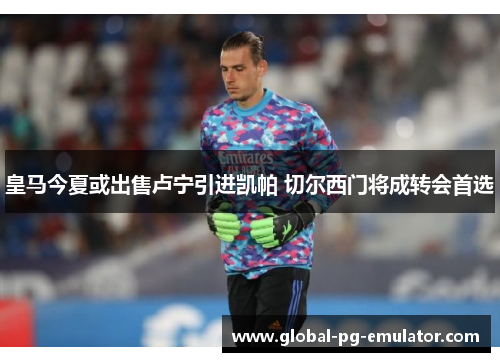 皇马今夏或出售卢宁引进凯帕 切尔西门将成转会首选