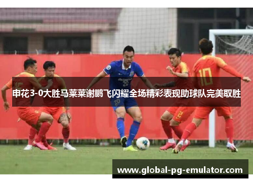 申花3-0大胜马莱莱谢鹏飞闪耀全场精彩表现助球队完美取胜