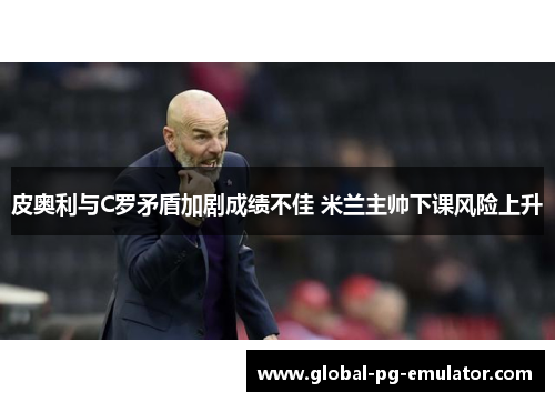 皮奥利与C罗矛盾加剧成绩不佳 米兰主帅下课风险上升