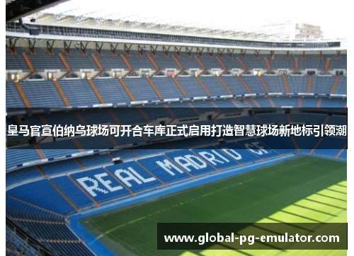皇马官宣伯纳乌球场可开合车库正式启用打造智慧球场新地标引领潮