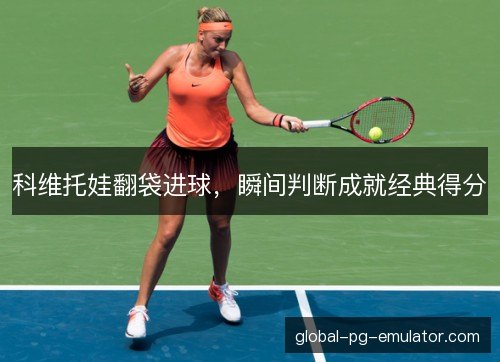 科维托娃翻袋进球,瞬间判断成就经典得分 科维托娃翻袋进球,瞬间判断成就经典得分