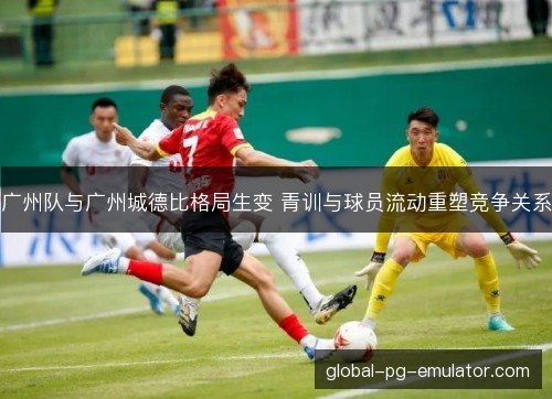 广州队与广州城德比格局生变 青训与球员流动重塑竞争关系 广州队与广州城德比格局生变 青训与球员流动重塑竞争关系